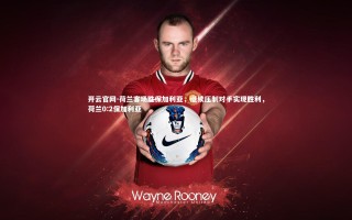 开云官网-荷兰客场胜保加利亚，继续压制对手实现胜利，荷兰0:2保加利亚