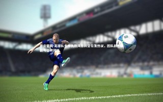 开云官网-足球队主帅执教风格转型引发热议，团队战术革新与口碑评估