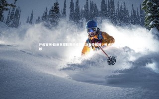 开云官网-欧洲足球联赛的强弱对决备受瞩目，欧洲强队足球