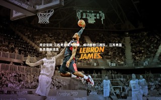 开云官网-江苏男篮实力抢眼，成功击败江西队，江苏男篮队员最新消息